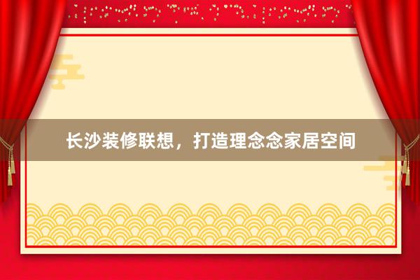 长沙装修联想，打造理念念家居空间